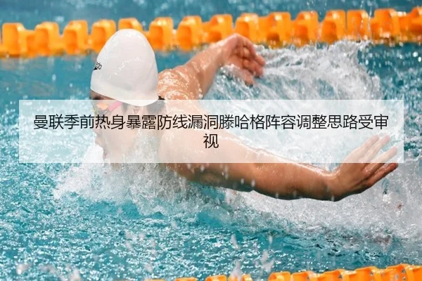 曼联季前热身暴露防线漏洞滕哈格阵容调整思路受审视