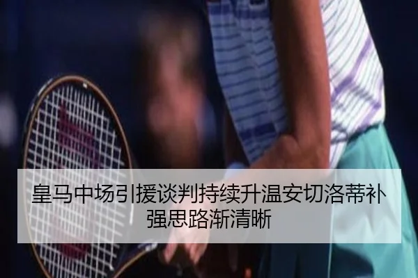 皇马中场引援谈判持续升温安切洛蒂补强思路渐清晰